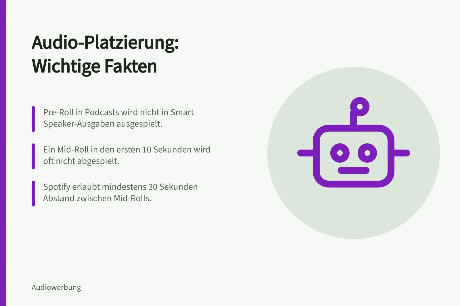 Audio-Platzierung: Wichtige Fakten: Pre-Roll in Podcasts wird nicht in Smart Speaker-Ausgaben ausgespielt.; Ein Mid-Roll in den ersten 10 Sekunden wird oft nicht abgespielt.; Spotify erlaubt mindestens 30 Sekunden Abstand zwischen Mid-Rolls.