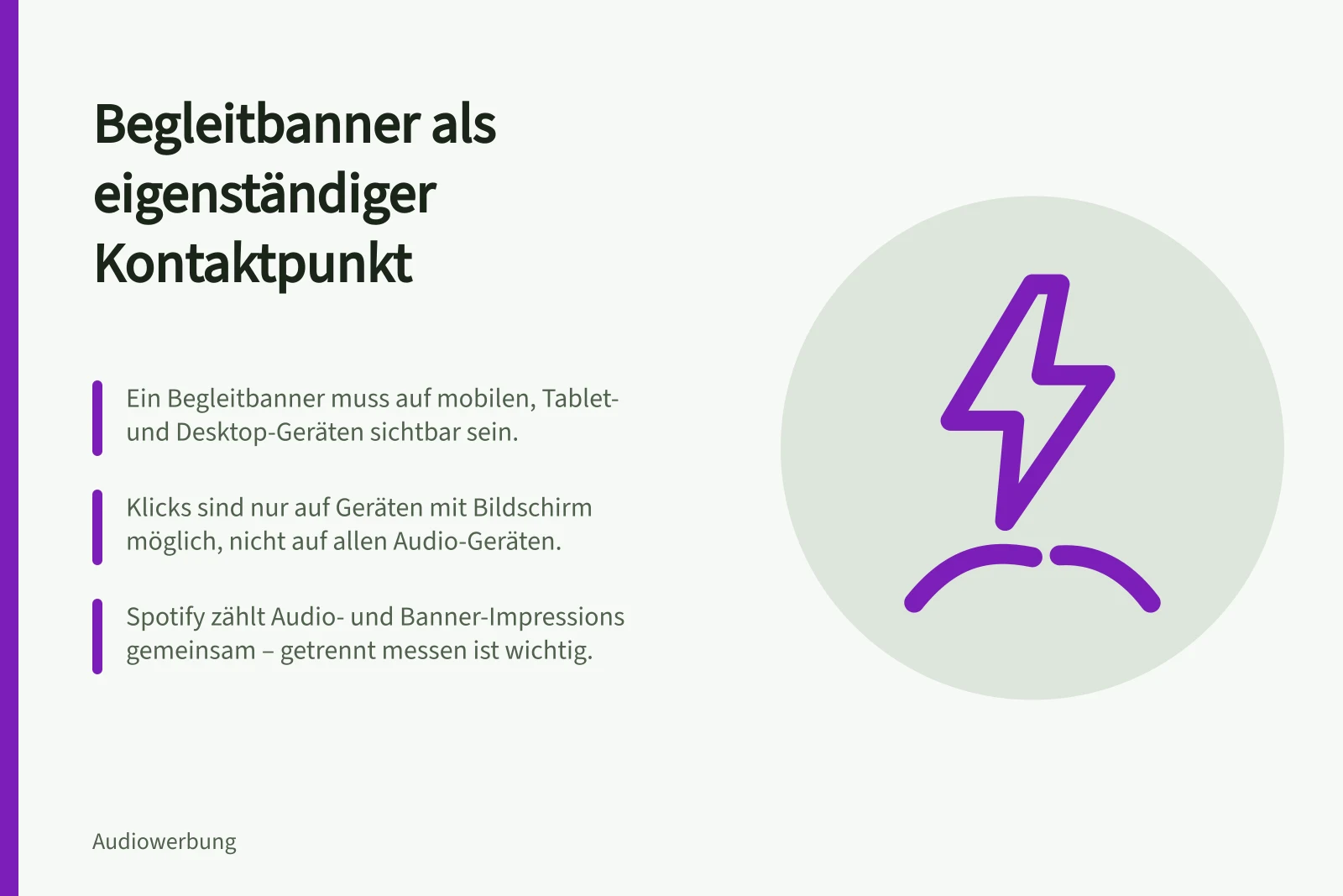 Begleitbanner als eigenständiger Kontaktpunkt: Ein Begleitbanner muss auf mobilen, Tablet- und Desktop-Geräten sichtbar sein.; Klicks sind nur auf Geräten mit Bildschirm möglich, nicht auf allen Audio-Geräten.; Spotify zählt Audio- und Banner-Impressions gemeinsam – getrennt messen ist wichtig.