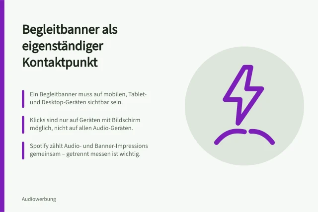Begleitbanner als eigenständiger Kontaktpunkt: Ein Begleitbanner muss auf mobilen, Tablet- und Desktop-Geräten sichtbar sein.; Klicks sind nur auf Geräten mit Bildschirm möglich, nicht auf allen Audio-Geräten.; Spotify zählt Audio- und Banner-Impressions gemeinsam – getrennt messen ist wichtig. Begleitbanner als eigenständigen Kontaktpunkt bewerten